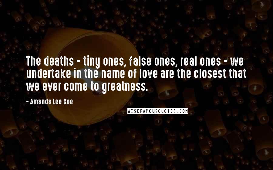 Amanda Lee Koe Quotes: The deaths - tiny ones, false ones, real ones - we undertake in the name of love are the closest that we ever come to greatness.