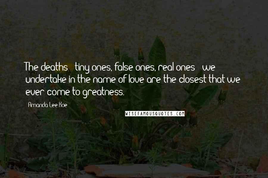 Amanda Lee Koe Quotes: The deaths - tiny ones, false ones, real ones - we undertake in the name of love are the closest that we ever come to greatness.