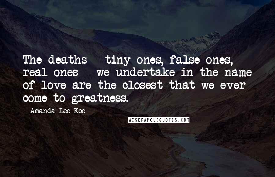 Amanda Lee Koe Quotes: The deaths - tiny ones, false ones, real ones - we undertake in the name of love are the closest that we ever come to greatness.