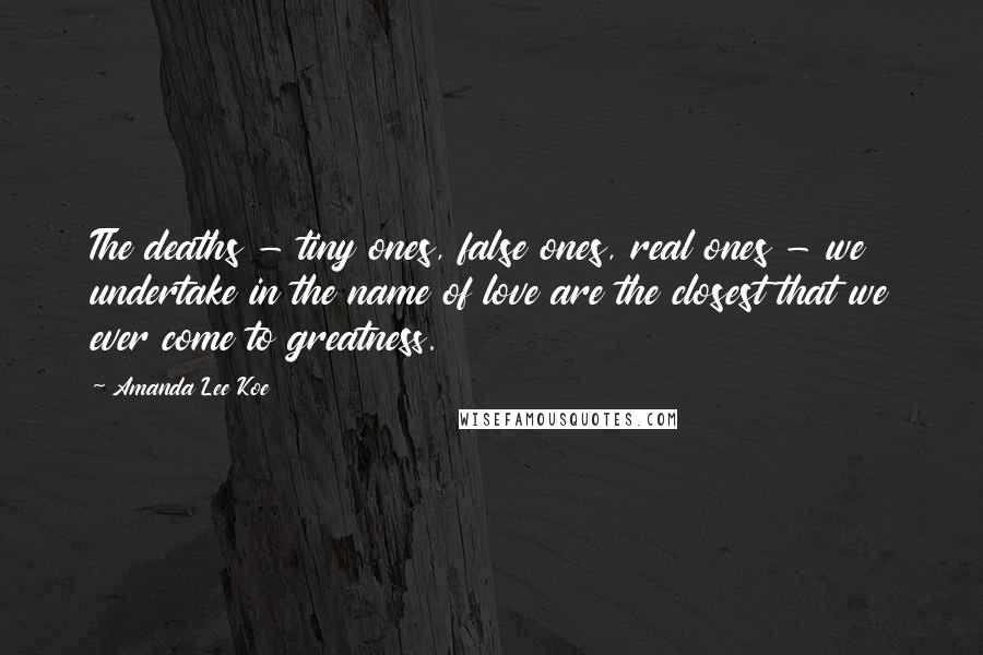 Amanda Lee Koe Quotes: The deaths - tiny ones, false ones, real ones - we undertake in the name of love are the closest that we ever come to greatness.