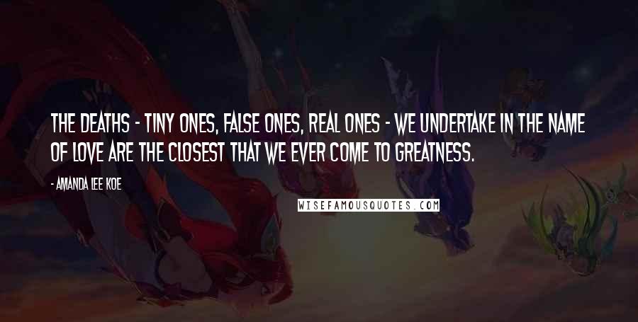 Amanda Lee Koe Quotes: The deaths - tiny ones, false ones, real ones - we undertake in the name of love are the closest that we ever come to greatness.