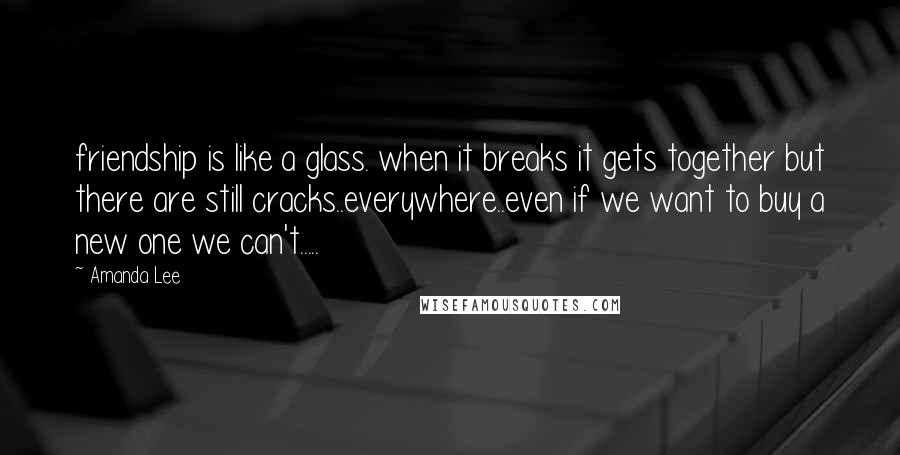 Amanda Lee Quotes: friendship is like a glass. when it breaks it gets together but there are still cracks..everywhere..even if we want to buy a new one we can't.....