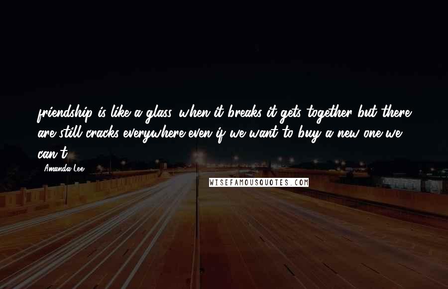 Amanda Lee Quotes: friendship is like a glass. when it breaks it gets together but there are still cracks..everywhere..even if we want to buy a new one we can't.....
