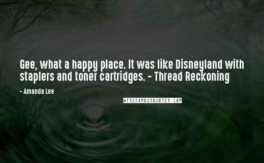 Amanda Lee Quotes: Gee, what a happy place. It was like Disneyland with staplers and toner cartridges. ~ Thread Reckoning