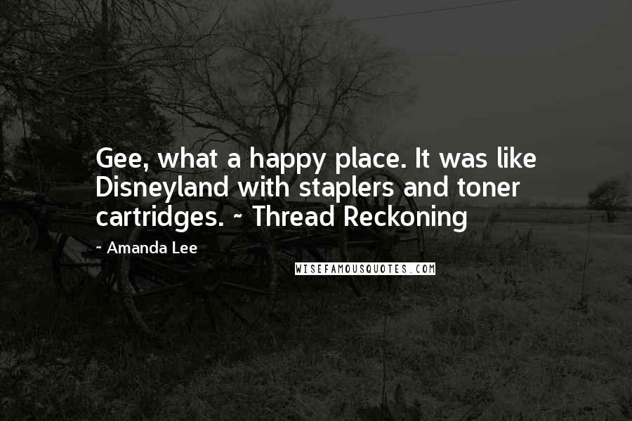 Amanda Lee Quotes: Gee, what a happy place. It was like Disneyland with staplers and toner cartridges. ~ Thread Reckoning