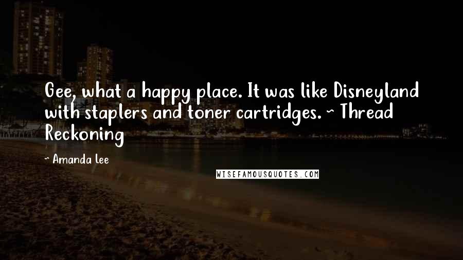 Amanda Lee Quotes: Gee, what a happy place. It was like Disneyland with staplers and toner cartridges. ~ Thread Reckoning