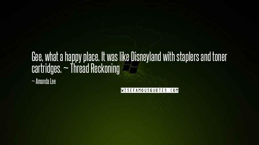 Amanda Lee Quotes: Gee, what a happy place. It was like Disneyland with staplers and toner cartridges. ~ Thread Reckoning