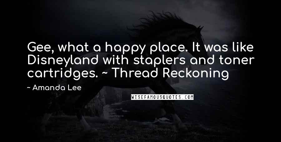 Amanda Lee Quotes: Gee, what a happy place. It was like Disneyland with staplers and toner cartridges. ~ Thread Reckoning