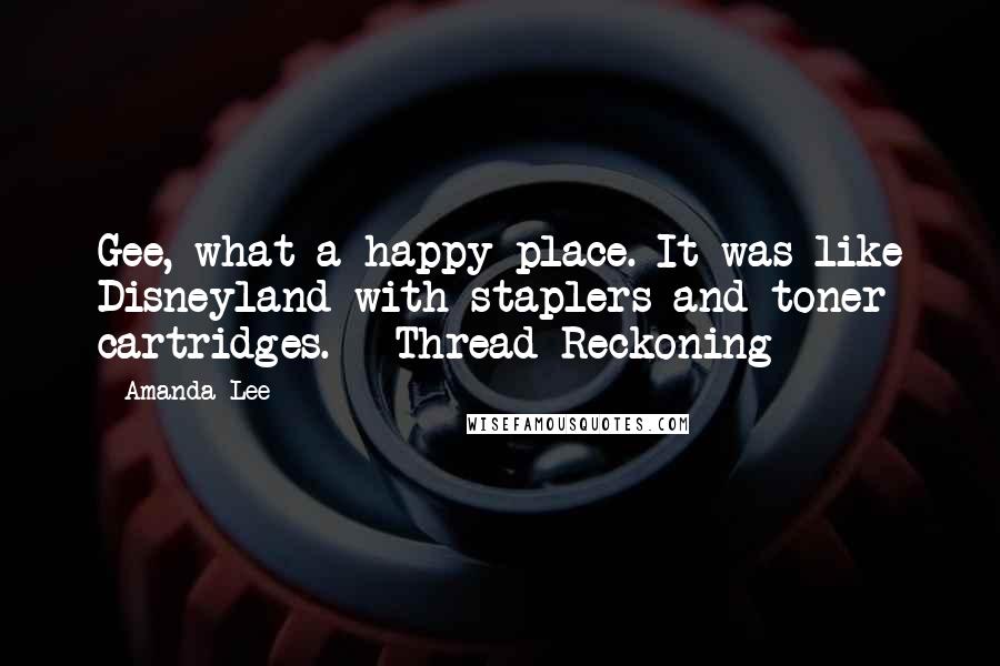 Amanda Lee Quotes: Gee, what a happy place. It was like Disneyland with staplers and toner cartridges. ~ Thread Reckoning