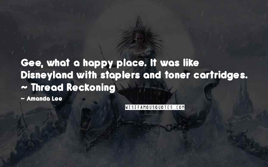 Amanda Lee Quotes: Gee, what a happy place. It was like Disneyland with staplers and toner cartridges. ~ Thread Reckoning