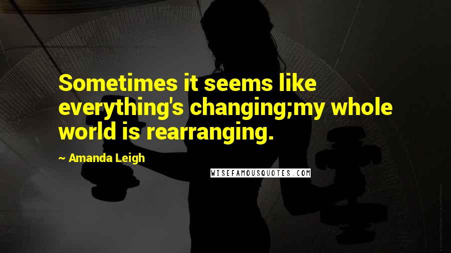 Amanda Leigh Quotes: Sometimes it seems like everything's changing;my whole world is rearranging.