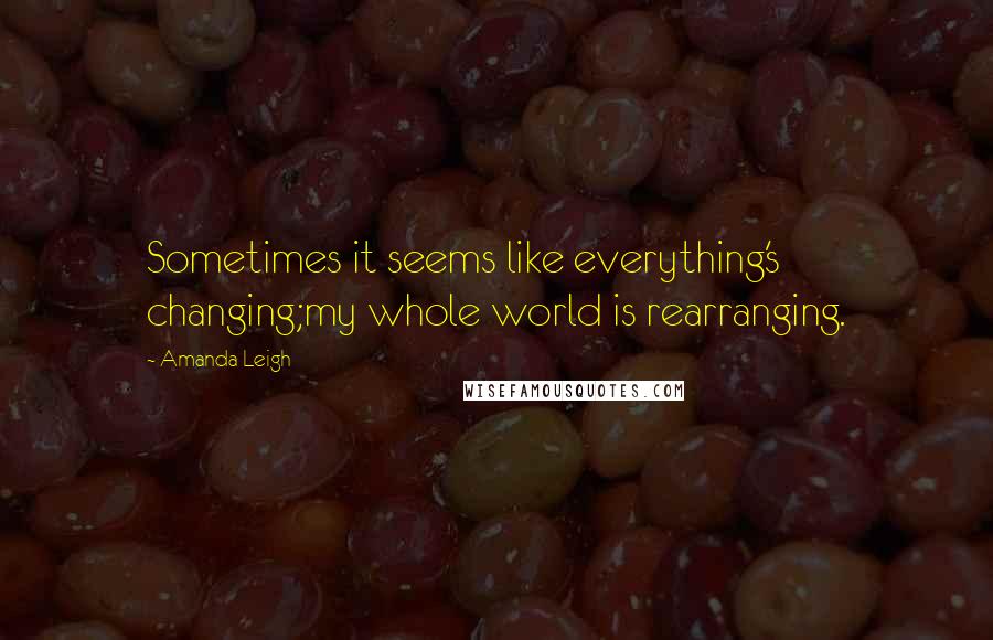 Amanda Leigh Quotes: Sometimes it seems like everything's changing;my whole world is rearranging.