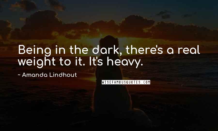 Amanda Lindhout Quotes: Being in the dark, there's a real weight to it. It's heavy.