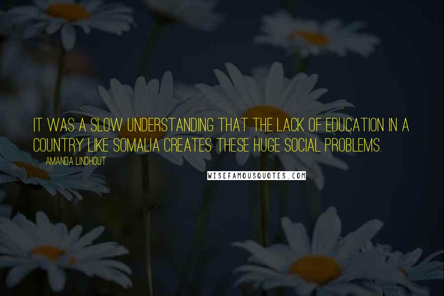 Amanda Lindhout Quotes: It was a slow understanding that the lack of education in a country like Somalia creates these huge social problems.