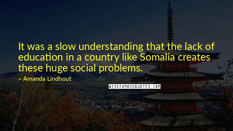 Amanda Lindhout Quotes: It was a slow understanding that the lack of education in a country like Somalia creates these huge social problems.