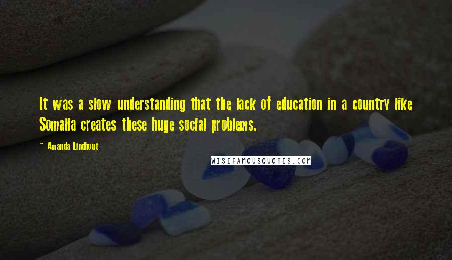 Amanda Lindhout Quotes: It was a slow understanding that the lack of education in a country like Somalia creates these huge social problems.