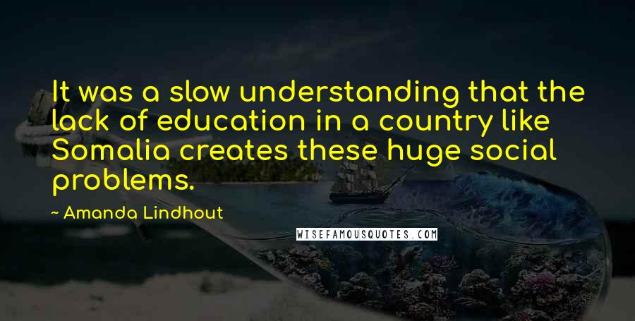 Amanda Lindhout Quotes: It was a slow understanding that the lack of education in a country like Somalia creates these huge social problems.