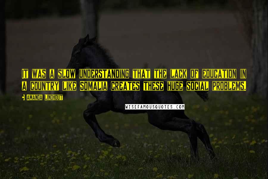 Amanda Lindhout Quotes: It was a slow understanding that the lack of education in a country like Somalia creates these huge social problems.