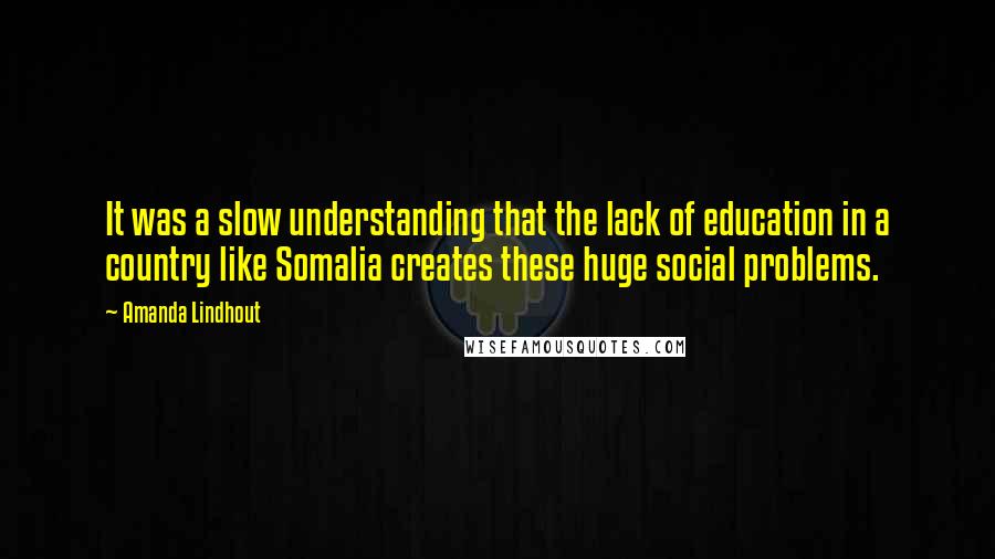Amanda Lindhout Quotes: It was a slow understanding that the lack of education in a country like Somalia creates these huge social problems.