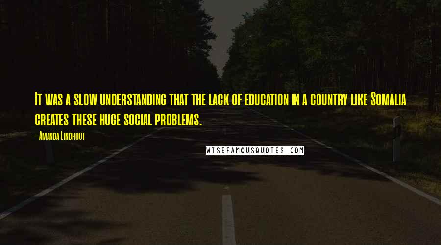 Amanda Lindhout Quotes: It was a slow understanding that the lack of education in a country like Somalia creates these huge social problems.