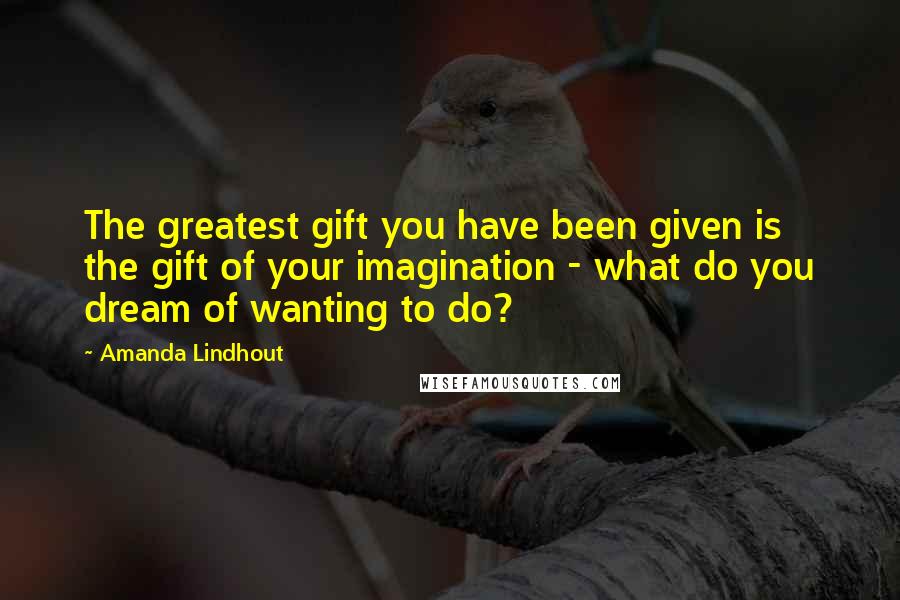 Amanda Lindhout Quotes: The greatest gift you have been given is the gift of your imagination - what do you dream of wanting to do?