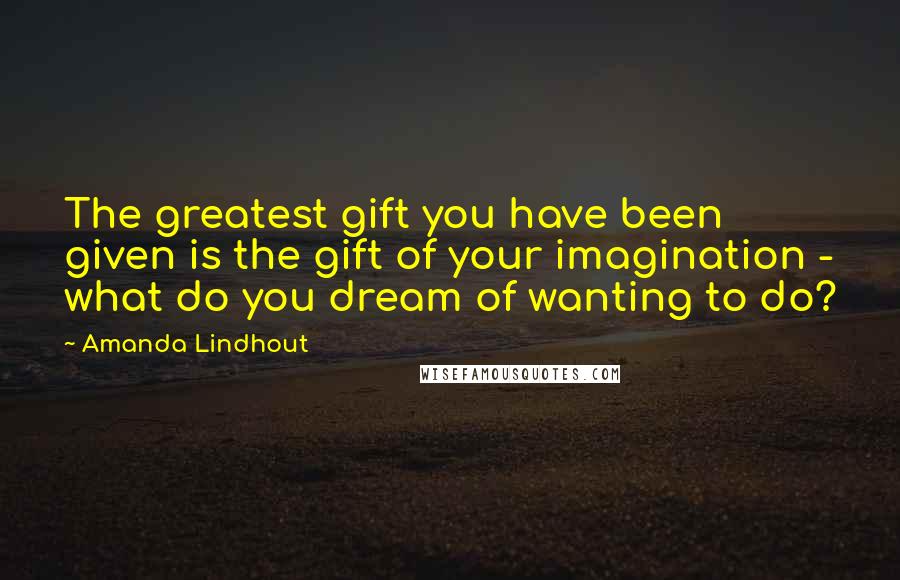 Amanda Lindhout Quotes: The greatest gift you have been given is the gift of your imagination - what do you dream of wanting to do?