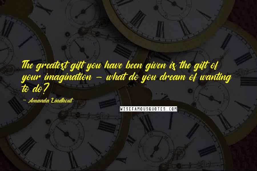 Amanda Lindhout Quotes: The greatest gift you have been given is the gift of your imagination - what do you dream of wanting to do?