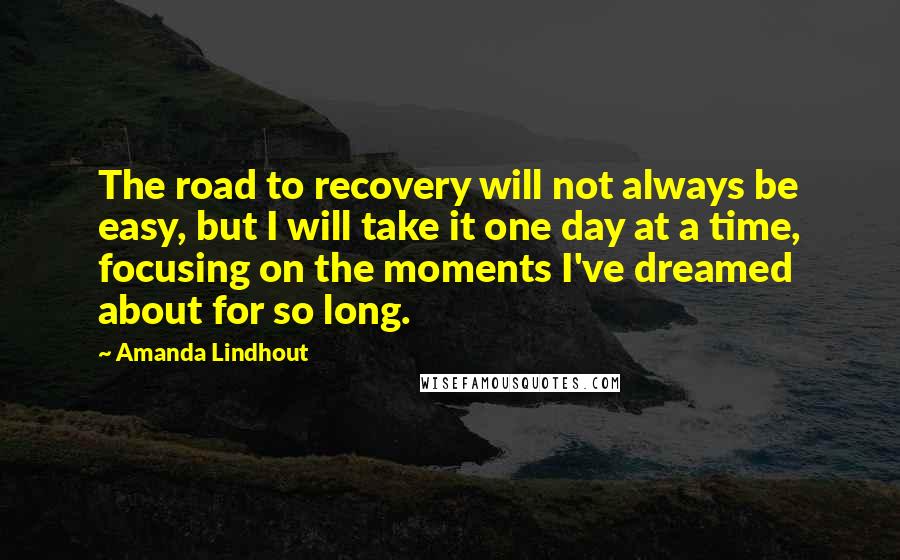 Amanda Lindhout Quotes: The road to recovery will not always be easy, but I will take it one day at a time, focusing on the moments I've dreamed about for so long.