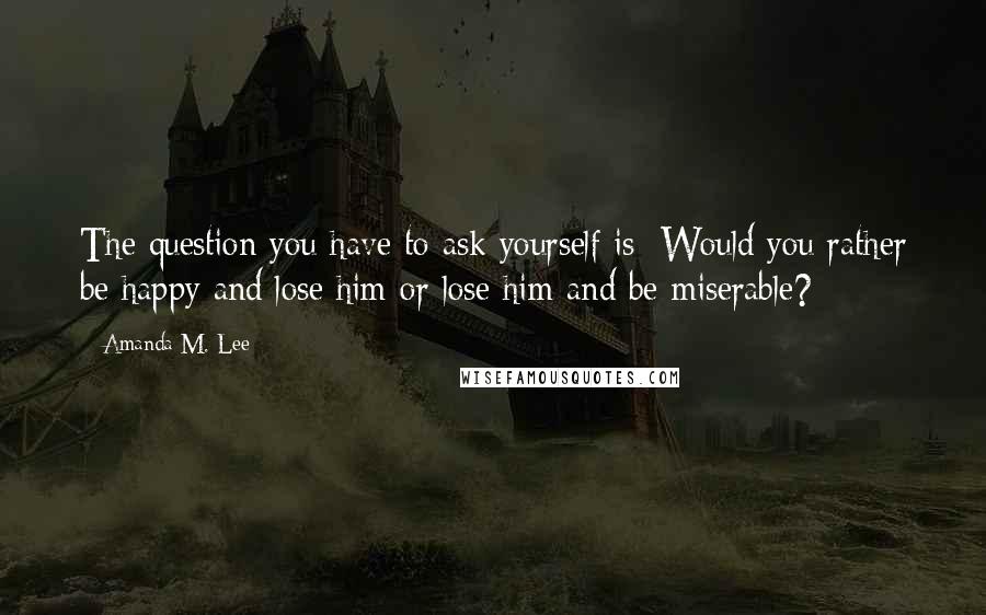 Amanda M. Lee Quotes: The question you have to ask yourself is: Would you rather be happy and lose him or lose him and be miserable?