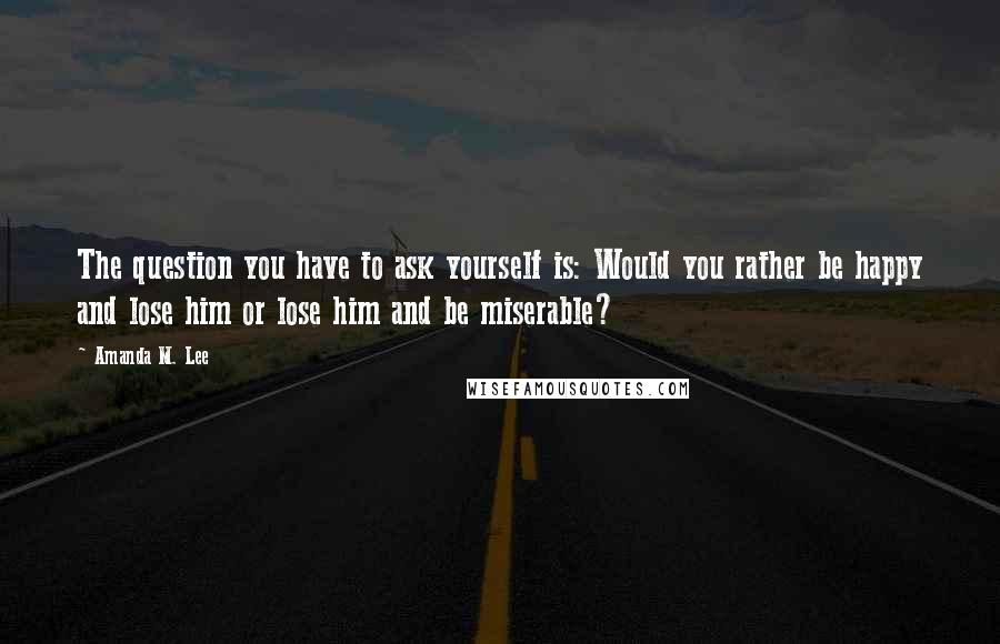 Amanda M. Lee Quotes: The question you have to ask yourself is: Would you rather be happy and lose him or lose him and be miserable?