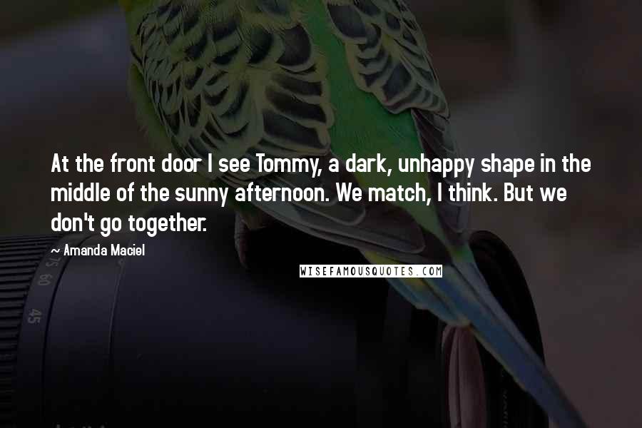 Amanda Maciel Quotes: At the front door I see Tommy, a dark, unhappy shape in the middle of the sunny afternoon. We match, I think. But we don't go together.