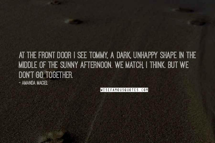 Amanda Maciel Quotes: At the front door I see Tommy, a dark, unhappy shape in the middle of the sunny afternoon. We match, I think. But we don't go together.