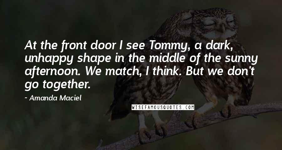 Amanda Maciel Quotes: At the front door I see Tommy, a dark, unhappy shape in the middle of the sunny afternoon. We match, I think. But we don't go together.