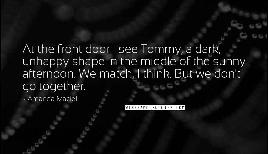 Amanda Maciel Quotes: At the front door I see Tommy, a dark, unhappy shape in the middle of the sunny afternoon. We match, I think. But we don't go together.