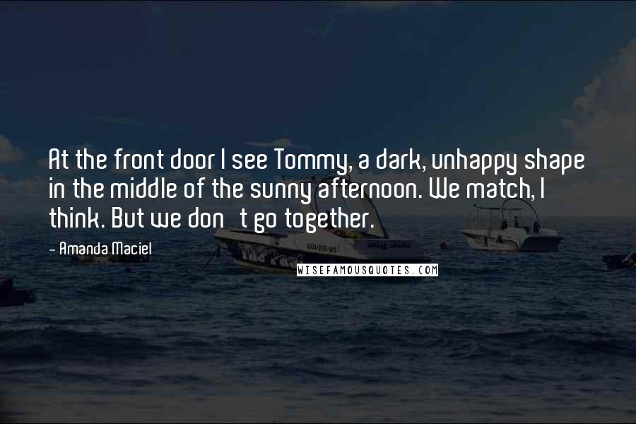 Amanda Maciel Quotes: At the front door I see Tommy, a dark, unhappy shape in the middle of the sunny afternoon. We match, I think. But we don't go together.