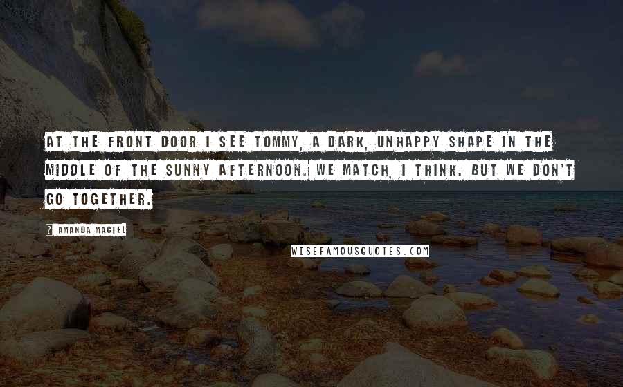 Amanda Maciel Quotes: At the front door I see Tommy, a dark, unhappy shape in the middle of the sunny afternoon. We match, I think. But we don't go together.