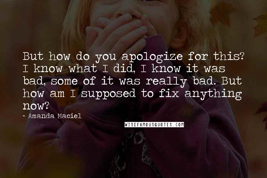 Amanda Maciel Quotes: But how do you apologize for this? I know what I did, I know it was bad, some of it was really bad. But how am I supposed to fix anything now?