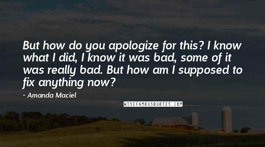 Amanda Maciel Quotes: But how do you apologize for this? I know what I did, I know it was bad, some of it was really bad. But how am I supposed to fix anything now?