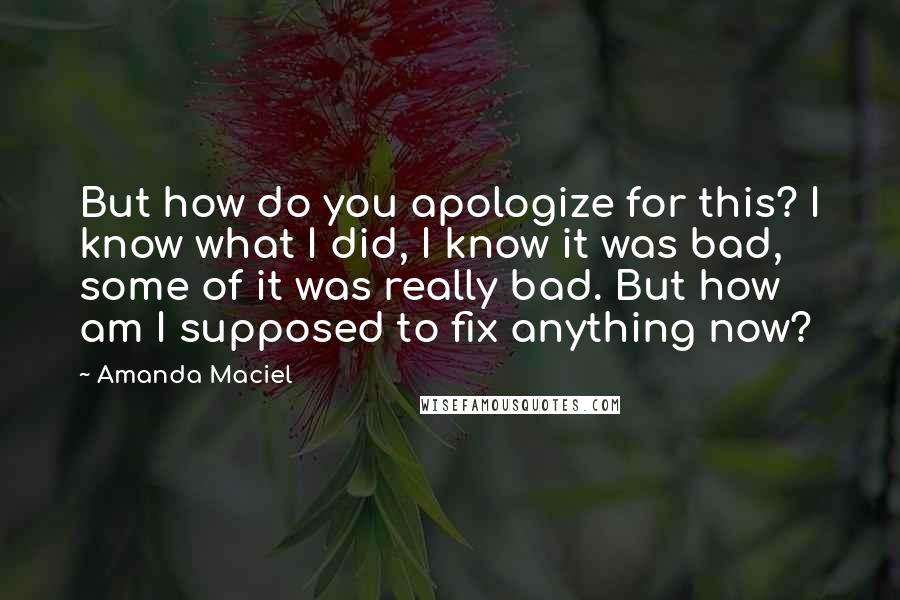 Amanda Maciel Quotes: But how do you apologize for this? I know what I did, I know it was bad, some of it was really bad. But how am I supposed to fix anything now?