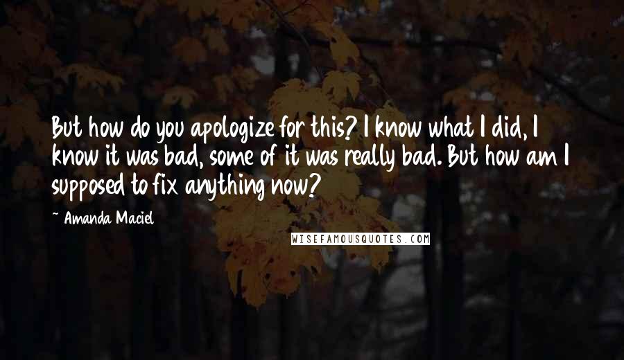 Amanda Maciel Quotes: But how do you apologize for this? I know what I did, I know it was bad, some of it was really bad. But how am I supposed to fix anything now?