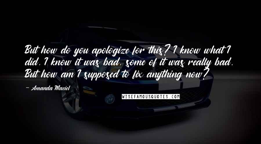 Amanda Maciel Quotes: But how do you apologize for this? I know what I did, I know it was bad, some of it was really bad. But how am I supposed to fix anything now?