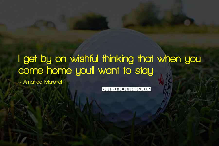 Amanda Marshall Quotes: I get by on wishful thinking that when you come home you'll want to stay.