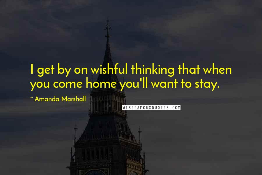 Amanda Marshall Quotes: I get by on wishful thinking that when you come home you'll want to stay.