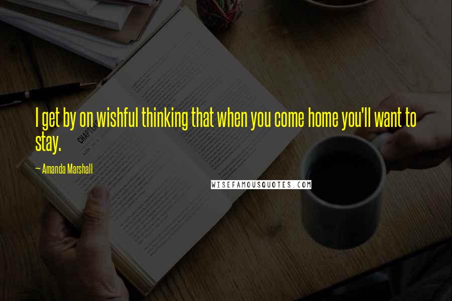 Amanda Marshall Quotes: I get by on wishful thinking that when you come home you'll want to stay.