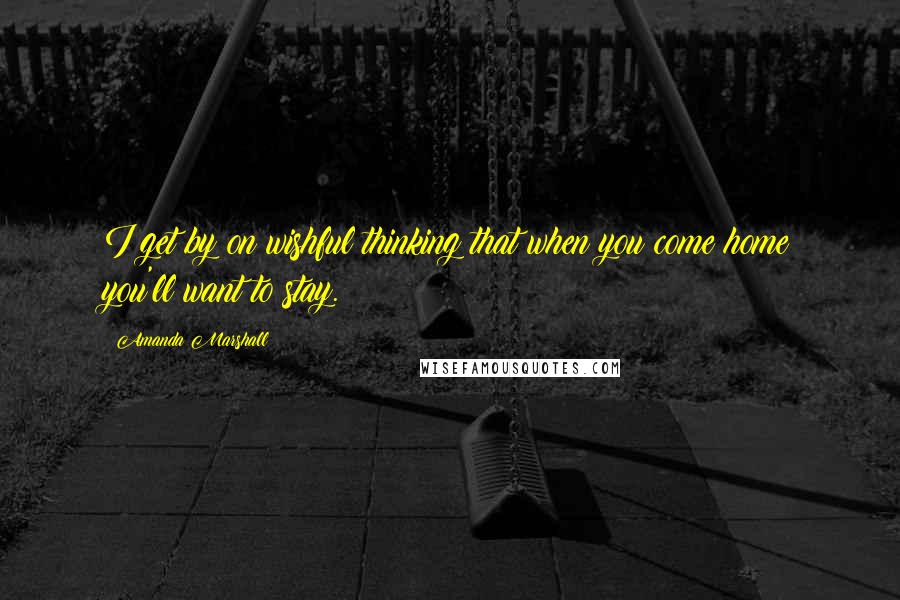 Amanda Marshall Quotes: I get by on wishful thinking that when you come home you'll want to stay.