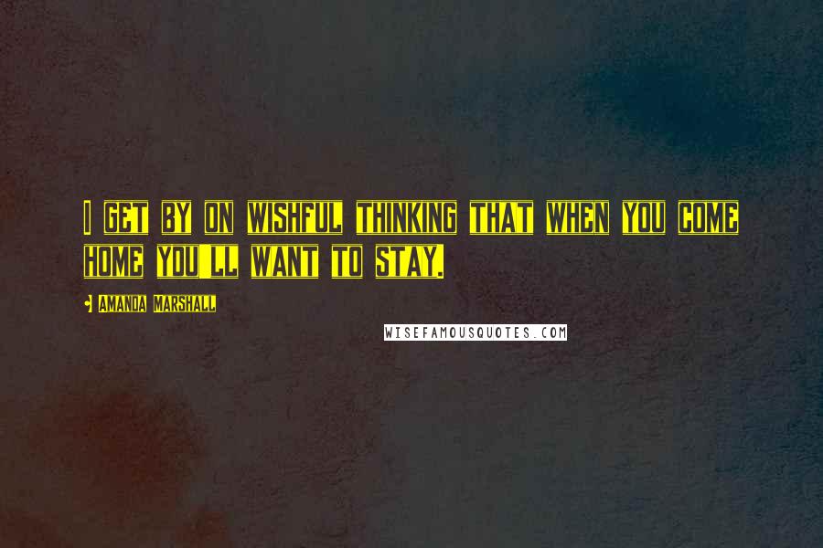 Amanda Marshall Quotes: I get by on wishful thinking that when you come home you'll want to stay.