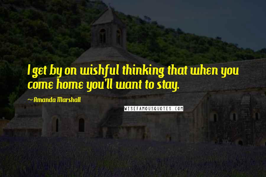 Amanda Marshall Quotes: I get by on wishful thinking that when you come home you'll want to stay.