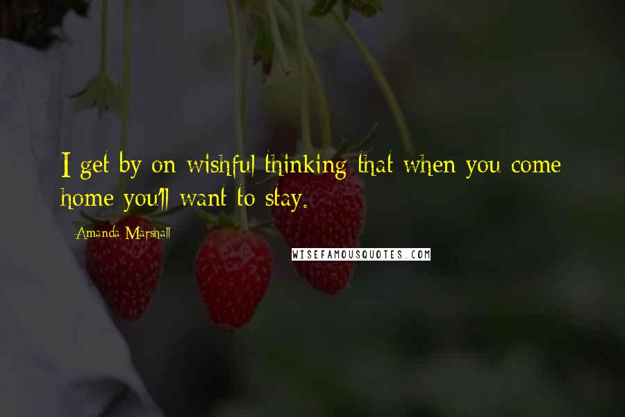 Amanda Marshall Quotes: I get by on wishful thinking that when you come home you'll want to stay.