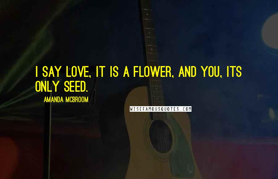 Amanda McBroom Quotes: I say love, it is a flower, and you, its only seed.