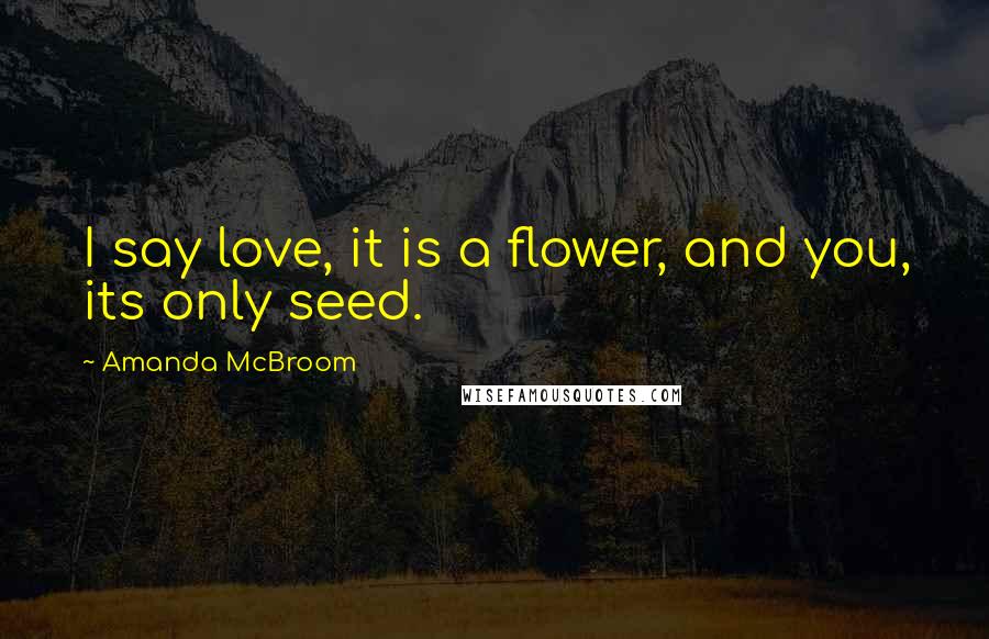 Amanda McBroom Quotes: I say love, it is a flower, and you, its only seed.